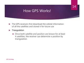 How GPS Works!
 The GPS receivers first download the orbital information
of all the satellites and stored it for future use
 Triangulation
 Once both satellite and position are known for at least
4 satellites, the receiver can determine a position by
triangulation.
GPS Technology
14
 