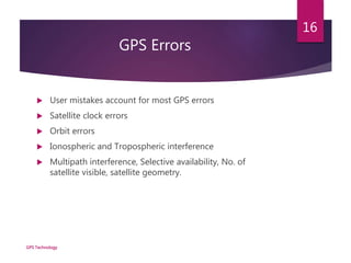 GPS Errors
 User mistakes account for most GPS errors
 Satellite clock errors
 Orbit errors
 Ionospheric and Tropospheric interference
 Multipath interference, Selective availability, No. of
satellite visible, satellite geometry.
GPS Technology
16
 