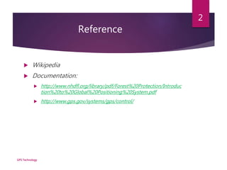 Reference
 Wikipedia
 Documentation:
 http://www.nhdfl.org/library/pdf/Forest%20Protection/Introduc
tion%20to%20Global%20Positioning%20System.pdf
 http://www.gps.gov/systems/gps/control/
GPS Technology
2
 