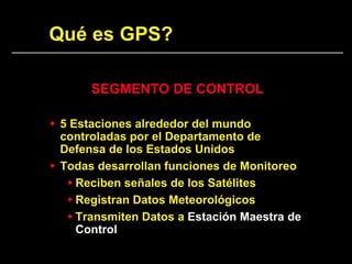 Qué es GPS?
SEGMENTO DE CONTROL
 5 Estaciones alrededor del mundo
controladas por el Departamento de
Defensa de los Estados Unidos
 Todas desarrollan funciones de Monitoreo
 Reciben señales de los Satélites
 Registran Datos Meteorológicos
 Transmiten Datos a Estación Maestra de
Control
 
