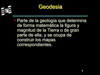 T
Geodesia
• Parte de la geología que determina
de forma matemática la figura y
magnitud de la Tierra o de gran
parte de ella, y se ocupa de
construir los mapas
correspondientes.
 