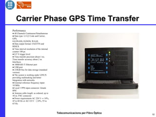Telecomunicacions per Fibra Òptica
Carrier Phase GPS Time TransferCarrier Phase GPS Time Transfer
10
Performance
● 40 Channels Continuous/Simultaneous
● Data type: L1/L2 Code and Carrier,
GPS,
GLONASS, EGNOS, WAAS
● Data output format: CGGTTS and
RINEX
● Time interval resolution of the internal
counter 100 ps
● 0.5 V trigger level
● Time transfer precision about 1 ns;
Time transfer accuracy about 2 ns
Interfaces
● 100BASE-T Ethernet port
● USB port
● 210GB free for data storage (standard
version)
● The system is working under LINUX
providing multitasking and better
Integration with networks
● External reference frequency input:
10 MHz
● Local 1 PPS input connector: female
BNC
● Antenna cable length: as ordered, up to
50 m; TNC connector
● Power requirements AC 220 V ― 10%,
45 to 60 Hz or AC110 V }10%, 55 to
65 Hz.
 