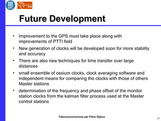 Telecomunicacions per Fibra Òptica
Future DevelopmentFuture Development
• Improvement to the GPS must take place along with
improvements of PTTI field
• New generation of clocks will be developed soon for more stability
and accuracy
• There are also new techniques for time transfer over large
distances
• small ensemble of cesium clocks, clock averaging software and
independent means for comparing the clocks with those of others
Master stations
• determination of the frequency and phase offset of the monitor
station clocks from the kalman filter process used at the Master
control stations
12
 