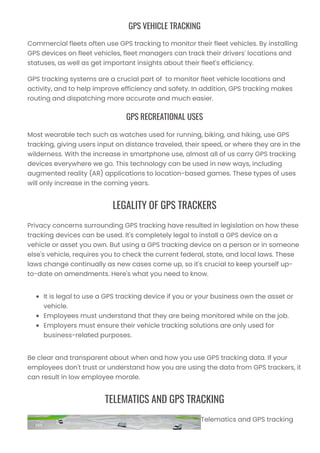 GPS VEHICLE TRACKING
Commercial fleets often use GPS tracking to monitor their fleet vehicles. By installing
GPS devices on fleet vehicles, fleet managers can track their drivers' locations and
statuses, as well as get important insights about their fleet's efficiency.
GPS tracking systems are a crucial part of to monitor fleet vehicle locations and
activity, and to help improve efficiency and safety. In addition, GPS tracking makes
routing and dispatching more accurate and much easier.
GPS RECREATIONAL USES
Most wearable tech such as watches used for running, biking, and hiking, use GPS
tracking, giving users input on distance traveled, their speed, or where they are in the
wilderness. With the increase in smartphone use, almost all of us carry GPS tracking
devices everywhere we go. This technology can be used in new ways, including
augmented reality (AR) applications to location-based games. These types of uses
will only increase in the coming years.
LEGALITY OF GPS TRACKERS
Privacy concerns surrounding GPS tracking have resulted in legislation on how these
tracking devices can be used. It's completely legal to install a GPS device on a
vehicle or asset you own. But using a GPS tracking device on a person or in someone
else's vehicle, requires you to check the current federal, state, and local laws. These
laws change continually as new cases come up, so it's crucial to keep yourself up-
to-date on amendments. Here's what you need to know.
It is legal to use a GPS tracking device if you or your business own the asset or
vehicle.
Employees must understand that they are being monitored while on the job.
Employers must ensure their vehicle tracking solutions are only used for
business-related purposes.
Be clear and transparent about when and how you use GPS tracking data. If your
employees don't trust or understand how you are using the data from GPS trackers, it
can result in low employee morale.
TELEMATICS AND GPS TRACKING
Telematics and GPS tracking
 