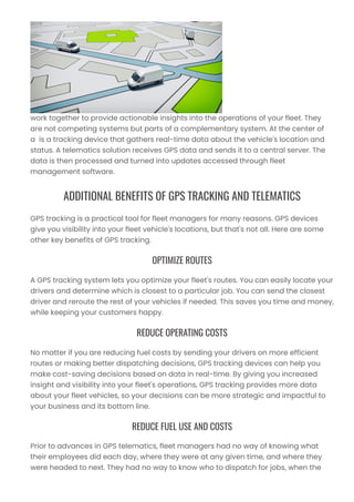 work together to provide actionable insights into the operations of your fleet. They
are not competing systems but parts of a complementary system. At the center of
a is a tracking device that gathers real-time data about the vehicle's location and
status. A telematics solution receives GPS data and sends it to a central server. The
data is then processed and turned into updates accessed through fleet
management software.
ADDITIONAL BENEFITS OF GPS TRACKING AND TELEMATICS
GPS tracking is a practical tool for fleet managers for many reasons. GPS devices
give you visibility into your fleet vehicle's locations, but that's not all. Here are some
other key benefits of GPS tracking.
OPTIMIZE ROUTES
A GPS tracking system lets you optimize your fleet's routes. You can easily locate your
drivers and determine which is closest to a particular job. You can send the closest
driver and reroute the rest of your vehicles if needed. This saves you time and money,
while keeping your customers happy.
REDUCE OPERATING COSTS
No matter if you are reducing fuel costs by sending your drivers on more efficient
routes or making better dispatching decisions, GPS tracking devices can help you
make cost-saving decisions based on data in real-time. By giving you increased
insight and visibility into your fleet's operations, GPS tracking provides more data
about your fleet vehicles, so your decisions can be more strategic and impactful to
your business and its bottom line.
REDUCE FUEL USE AND COSTS
Prior to advances in GPS telematics, fleet managers had no way of knowing what
their employees did each day, where they were at any given time, and where they
were headed to next. They had no way to know who to dispatch for jobs, when the
 