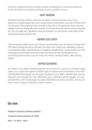 that they worked the hours on their invoices. Showing your customers electronic
proof can build trust, loyalty and improve your customer service.
ASSET TRACKING
GPS fleet tracking software works for all assets, not just vehicles. If you have
expensive mobile equipment, such as generators and trailers, you can monitor their
movements. This empowers you to know if they are on the jobsites where they are
needed, and not sitting idly and unused. You'll know they are secure and accounted
for. You can also set a geofence around worksites, so you'll know when they come
and go from each specific site.
IMPROVE FLEET SAFETY
Improving fleet safety saves you money and improves your company's image. Now,
GPS fleet tracking solutions can alert you when your drivers are speeding, making
unscheduled stops, harsh braking, or suddenly accelerating. These actions not only
waste gas and increase your fuel costs, but they can also be dangerous. By
monitoring these events, you can help your drivers develop better, safer driving
habits.
HAPPIER CUSTOMERS
No matter if your fleet is delivering products to homes or is part of a complex supply
chain, your customers expect a certain type of service and convenience. Since GPS
tracking telematics gives you the exact location of your fleet's vehicles and you can
dispatch your vehicles far more efficiently, your customers will be happier. You can
provide them with increasingly accurate estimated arrival times (ETAs), so they will
know when to expect a delivery or other service.
Our store
Rhodium Security Camera Systems
12 Stelvio Close Lynbrook Vic 3975
Mon - Fri, 9am - 6pm
 