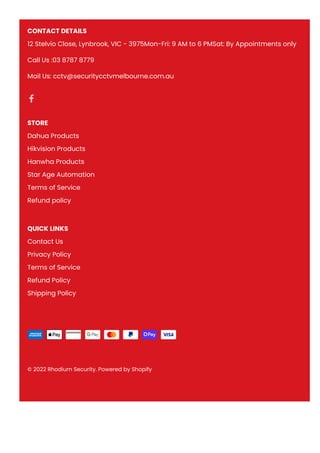 CONTACT DETAILS
12 Stelvio Close, Lynbrook, VIC - 3975Mon-Fri: 9 AM to 6 PMSat: By Appointments only
Call Us :03 8787 8779
Mail Us: cctv@securitycctvmelbourne.com.au
STORE
Dahua Products
Hikvision Products
Hanwha Products
Star Age Automation
Terms of Service
Refund policy
QUICK LINKS
Contact Us
Privacy Policy
Terms of Service
Refund Policy
Shipping Policy
© 2022 Rhodium Security. Powered by Shopify
 