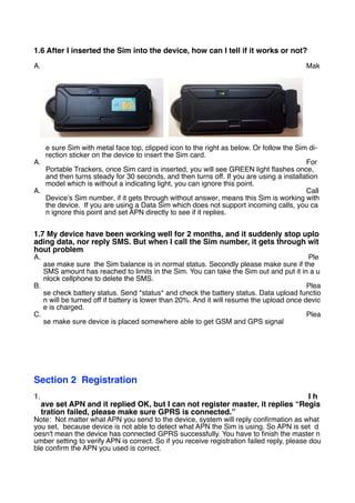 1.6 After I inserted the Sim into the device, how can I tell if it works or not?
A. Mak
e sure Sim with metal face top, clipped icon to the right as below. Or follow the Sim di-
rection sticker on the device to insert the Sim card.
A. For
Portable Trackers, once Sim card is inserted, you will see GREEN light flashes once,
and then turns steady for 30 seconds, and then turns off. If you are using a installation
model which is without a indicating light, you can ignore this point.
A. Call
Device’s Sim number, if it gets through without answer, means this Sim is working with
the device. If you are using a Data Sim which does not support incoming calls, you ca
n ignore this point and set APN directly to see if it replies.
1.7 My device have been working well for 2 months, and it suddenly stop uplo
ading data, nor reply SMS. But when I call the Sim number, it gets through wit
hout problem
A. Ple
ase make sure the Sim balance is in normal status. Secondly please make sure if the
SMS amount has reached to limits in the Sim. You can take the Sim out and put it in a u
nlock cellphone to delete the SMS.
B. Plea
se check battery status. Send *status* and check the battery status. Data upload functio
n will be turned off if battery is lower than 20%. And it will resume the upload once devic
e is charged.
C. Plea
se make sure device is placed somewhere able to get GSM and GPS signal
Section 2 Registration
1. I h
ave set APN and it replied OK, but I can not register master, it replies “Regis
tration failed, please make sure GPRS is connected.”
Note: Not matter what APN you send to the device, system will reply confirmation as what
you set, because device is not able to detect what APN the Sim is using. So APN is set d
oesn't mean the device has connected GPRS successfully. You have to finish the master n
umber setting to verify APN is correct. So if you receive registration failed reply, please dou
ble confirm the APN you used is correct.
 