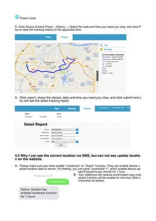 Power Level
D. Click Device Control Panel -- History --- Select the date and time you need you view, and click P
lay to view the tracking history of the appointed time.
A. Click report, chose the device, date and time you need you view, and click submit and y
ou will see the detail tracking report
4.2 Why I can see the correct location via SMS, but can not see update locatio
n on the website.
A. Please make sure you have enable *routetrack* or *check* function. They can enable device u
pload location data to server. For testing, you can send *routetrack*1*, which enable device upl
oad 6 locations per minute for 1 hour.
B. Your cellphone will receive confirmation says rout
etrack function will be enable for one hour.(See s
creenshot as below).
 