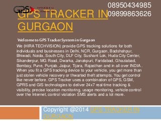 GPS TRACKER IN
GURGAON
Copyright @2014 GPS TRACKER IN
GURGAON
08950434985
09899863626
Welcome toGPS TrackerSystem in Gurgaon
We (HIRA TECHVISION) provide GPS tracking solutions for both
individuals and businesses in Delhi, NCR, Gurgaon, Badshahpur,
Bhiwadi, Noida, South City, DLF City, Sushant Lok, Huda City Center,
Sikanderpur, MG Road, Dwarka, Janakpuri, Faridabad, Ghaziabad,
Bombay, Pune, Punjab, Jaipur, Tijara, Rajasthan and in all over INDIA .
When you fit a GPS tracking device to your vehicle, you get more than
just stolen vehicle recovery or thwarted theft attempts. You get control
like never before. GPS Tracker uses a combination of GPS, GSM,
GPRS and GIS technologies to deliver 24x7 real-time tracking &
visibility, precise location monitoring, usage monitoring, vehicle control
over the Internet, control violation SMS alerts and a lot more.
 