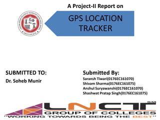 GPS LOCATION
TRACKER
SUBMITTED TO:
Dr. Soheb Munir
Submitted By:
Saransh Tiwari(0176EC161070)
Shivam Sharma(0176EC161075)
Anshul Suryawanshi(0176EC161070)
Shashwat Pratap Singh(0176EC161075)
A Project-II Report on
 