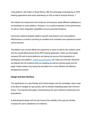cross-platform, like Flutter or React Native, offer the advantage of developing an GPS
tracking applications that works seamlessly on iOS as well as Android devices. T
this method can reduce time and money by not having to create different codebases to
be developed for every platform. However, it is a careful evaluation of the performance
as well as native integration capabilities and any potential limitations.
Achieving a balance between platform-specific optimizations and cross-platform
effectiveness is crucial to providing an excellent and consistent user experience across
various devices.
The platform you choose affects the experience of users as well as the market's reach
and the overall effectiveness of the GPS tracking application. When you thoroughly
compare iOS with Android platforms and taking into account the implications of
developing cross-platform, mobile app developers can make sure that their decisions
are aligned with the audience they are targeting as well as business goals and the
larger mobile market, thus laying the foundation for a more efficient and effective
development process.
Design and User Interface
The significance of a user-friendly and intuitive design can't be overstated. Users need
to be able to navigate an app quickly, with its interface facilitating tasks with minimum
friction. This requires thoroughly comprehending the user's behavior preferences and
expectations.
A well-designed design will not only improve the usability of the app but will also
increase the user's satisfaction and retention.
 
