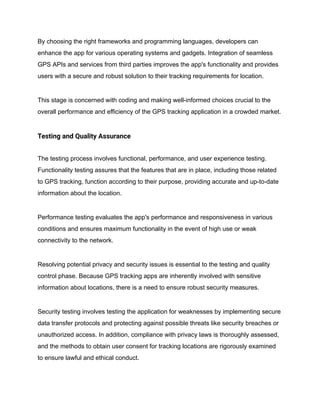 By choosing the right frameworks and programming languages, developers can
enhance the app for various operating systems and gadgets. Integration of seamless
GPS APIs and services from third parties improves the app's functionality and provides
users with a secure and robust solution to their tracking requirements for location.
This stage is concerned with coding and making well-informed choices crucial to the
overall performance and efficiency of the GPS tracking application in a crowded market.
Testing and Quality Assurance
The testing process involves functional, performance, and user experience testing.
Functionality testing assures that the features that are in place, including those related
to GPS tracking, function according to their purpose, providing accurate and up-to-date
information about the location.
Performance testing evaluates the app's performance and responsiveness in various
conditions and ensures maximum functionality in the event of high use or weak
connectivity to the network.
Resolving potential privacy and security issues is essential to the testing and quality
control phase. Because GPS tracking apps are inherently involved with sensitive
information about locations, there is a need to ensure robust security measures.
Security testing involves testing the application for weaknesses by implementing secure
data transfer protocols and protecting against possible threats like security breaches or
unauthorized access. In addition, compliance with privacy laws is thoroughly assessed,
and the methods to obtain user consent for tracking locations are rigorously examined
to ensure lawful and ethical conduct.
 
