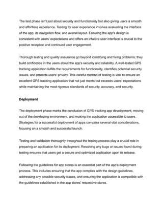 The test phase isn't just about security and functionality but also giving users a smooth
and effortless experience. Testing for user experience involves evaluating the interface
of the app, its navigation flow, and overall layout. Ensuring the app's design is
consistent with users' expectations and offers an intuitive user interface is crucial to the
positive reception and continued user engagement.
Thorough testing and quality assurance go beyond identifying and fixing problems; they
build confidence in the users about the app's security and reliability. A well-tested GPS
tracking application fulfills the requirements for functionality, identifies potential security
issues, and protects users' privacy. This careful method of testing is vital to ensure an
excellent GPS tracking application that not just meets but exceeds users' expectations
while maintaining the most rigorous standards of security, accuracy, and security.
Deployment
The deployment phase marks the conclusion of GPS tracking app development, moving
out of the developing environment, and making the application accessible to users.
Strategies for a successful deployment of apps comprise several vital considerations,
focusing on a smooth and successful launch.
Testing and validation thoroughly throughout the testing process play a crucial role in
preparing an application for its deployment. Resolving any bugs or issues found during
testing ensures that users get a secure and optimized application upon its release.
Following the guidelines for app stores is an essential part of the app's deployment
process. This includes ensuring that the app complies with the design guidelines,
addressing any possible security issues, and ensuring the application is compatible with
the guidelines established in the app stores' respective stores.
 