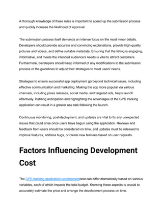A thorough knowledge of these rules is important to speed up the submission process
and quickly increase the likelihood of approval.
The submission process itself demands an intense focus on the most minor details.
Developers should provide accurate and convincing explanations, provide high-quality
pictures and videos, and define suitable metadata. Ensuring that the listing is engaging,
informative, and meets the intended audience's needs is vital to attract customers.
Furthermore, developers should keep informed of any modifications to the submission
process or the guidelines to adjust their strategies to meet users' needs.
Strategies to ensure successful app deployment go beyond technical issues, including
effective communication and marketing. Making the app more popular via various
channels, including press releases, social media, and targeted ads, helps launch
effectively. Instilling anticipation and highlighting the advantages of the GPS tracking
application can result in a greater use rate following the launch.
Continuous monitoring, post-deployment, and updates are vital to fix any unexpected
issues that could arise once users have begun using the application. Reviews and
feedback from users should be considered on time, and updates must be released to
improve features, address bugs, or create new features based on user requests.
Factors Influencing Development
Cost
The GPS tracking application developmentcost can differ dramatically based on various
variables, each of which impacts the total budget. Knowing these aspects is crucial to
accurately estimate the price and arrange the development process on time.
 