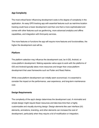 App Complexity
The most critical factor influencing development costs is the degree of complexity in the
application. An easy GPS tracking app with essential features such as real-time location
tracking could have a lower development cost than one that is more sophisticated and
comes with other features such as geofencing, more advanced analytics and offline
capabilities, and integration with third-party services.
The more features or functions the app will require more features and functionalities, the
higher the development cost will be.
Platform
The platform selection may influence the development cost, be it iOS, Android, or
cross-platform development. Making separate native apps to work with the platforms of
iOS and Android typically takes more resources and longer than cross-platform
development that uses frameworks such as Flutter and React Native.
While cross-platform development can initially seem economical, it is essential to
consider the impact on the performance, user experience, and long-term maintenance
cost.
Design Requirements
The complexity of the app's design determines the development cost. A minimalist and
simple design might require fewer resources and take less time than a highly
customizable and visually stunning design. Design elements like user interface (UI)
elements, animations, branding, and other elements can increase the cost of
development, particularly when they require a lot of modification or integration.
 