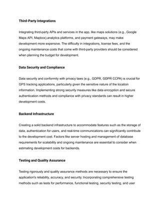 Third-Party Integrations
Integrating third-party APIs and services in the app, like maps solutions (e.g., Google
Maps API, Mapbox),analytics platforms, and payment gateways, may make
development more expensive. The difficulty in integrations, license fees, and the
ongoing maintenance costs that come with third-party providers should be considered
when planning the budget for development.
Data Security and Compliance
Data security and conformity with privacy laws (e.g., GDPR, GDPR CCPA) is crucial for
GPS tracking applications, particularly given the sensitive nature of the location
information. Implementing strong security measures like data encryption and secure
authentication methods and compliance with privacy standards can result in higher
development costs.
Backend Infrastructure
Creating a solid backend infrastructure to accommodate features such as the storage of
data, authentication for users, and real-time communications can significantly contribute
to the development cost. Factors like server hosting and management of database
requirements for scalability and ongoing maintenance are essential to consider when
estimating development costs for backends.
Testing and Quality Assurance
Testing rigorously and quality assurance methods are necessary to ensure the
application's reliability, accuracy, and security. Incorporating comprehensive testing
methods such as tests for performance, functional testing, security testing, and user
 