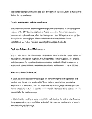 acceptance testing could result in cost-plus development expenses, but it is important to
deliver the top quality app.
Project Management and Communication
Effective communication and management of projects are essential to the development
success of the GPS tracking application. Project scope time frame, team size, and
communication channels may affect the development costs. Hiring experienced project
managers and ensuring open communication channels between the various
stakeholders can reduce risks and guarantee the success of projects.
Post-launch Support and Maintenance
Support after launch and maintenance must also be considered in the overall budget for
development. This covers bug fixes, feature upgrades, software updates, and ongoing
technical support for users to address concerns and feedback. Affecting resources to
post-launch support will ensure the long-term viability and longevity of the application.
Must-Have Features in 2024
In 2024, essential features of mobile apps are transforming the user experience and
creating new standards in functionality. These features cater to the ever-growing
requirements of tech-savvy users and show the use of cutting-edge technology. From
increased security features to seamless, user-friendly interfaces, these features set new
standards for the quality of apps.
In this look at the must-have features for 2024, we'll dive into the cutting-edge features
that make mobile apps more efficient and satisfy the changing requirements of users in
a rapidly changing digital age.
 