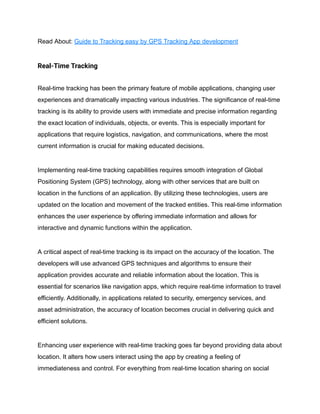 Read About: Guide to Tracking easy by GPS Tracking App development
Real-Time Tracking
Real-time tracking has been the primary feature of mobile applications, changing user
experiences and dramatically impacting various industries. The significance of real-time
tracking is its ability to provide users with immediate and precise information regarding
the exact location of individuals, objects, or events. This is especially important for
applications that require logistics, navigation, and communications, where the most
current information is crucial for making educated decisions.
Implementing real-time tracking capabilities requires smooth integration of Global
Positioning System (GPS) technology, along with other services that are built on
location in the functions of an application. By utilizing these technologies, users are
updated on the location and movement of the tracked entities. This real-time information
enhances the user experience by offering immediate information and allows for
interactive and dynamic functions within the application.
A critical aspect of real-time tracking is its impact on the accuracy of the location. The
developers will use advanced GPS techniques and algorithms to ensure their
application provides accurate and reliable information about the location. This is
essential for scenarios like navigation apps, which require real-time information to travel
efficiently. Additionally, in applications related to security, emergency services, and
asset administration, the accuracy of location becomes crucial in delivering quick and
efficient solutions.
Enhancing user experience with real-time tracking goes far beyond providing data about
location. It alters how users interact using the app by creating a feeling of
immediateness and control. For everything from real-time location sharing on social
 