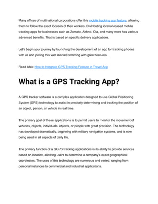 Many offices of multinational corporations offer this mobile tracking app feature, allowing
them to follow the exact location of their workers. Distributing location-based mobile
tracking apps for businesses such as Zomato, Airbnb, Ola, and many more has various
advanced benefits. That is based on specific delivery applications.
Let's begin your journey by launching the development of an app for tracking phones
with us and joining this vast market brimming with great features.
Read Also: How to Integrate GPS Tracking Feature in Travel App
What is a GPS Tracking App?
A GPS tracker software is a complex application designed to use Global Positioning
System (GPS) technology to assist in precisely determining and tracking the position of
an object, person, or vehicle in real time.
The primary goal of these applications is to permit users to monitor the movement of
vehicles, objects, individuals, objects, or people with great precision. The technology
has developed dramatically, beginning with military navigation systems, and is now
being used in all aspects of daily life.
The primary function of a GGPS tracking applications is its ability to provide services
based on location, allowing users to determine a company's exact geographical
coordinates. The uses of this technology are numerous and varied, ranging from
personal instances to commercial and industrial applications.
 