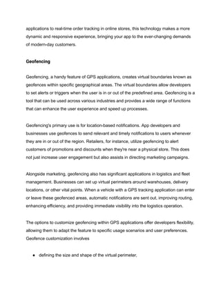 applications to real-time order tracking in online stores, this technology makes a more
dynamic and responsive experience, bringing your app to the ever-changing demands
of modern-day customers.
Geofencing
Geofencing, a handy feature of GPS applications, creates virtual boundaries known as
geofences within specific geographical areas. The virtual boundaries allow developers
to set alerts or triggers when the user is in or out of the predefined area. Geofencing is a
tool that can be used across various industries and provides a wide range of functions
that can enhance the user experience and speed up processes.
Geofencing's primary use is for location-based notifications. App developers and
businesses use geofences to send relevant and timely notifications to users whenever
they are in or out of the region. Retailers, for instance, utilize geofencing to alert
customers of promotions and discounts when they're near a physical store. This does
not just increase user engagement but also assists in directing marketing campaigns.
Alongside marketing, geofencing also has significant applications in logistics and fleet
management. Businesses can set up virtual perimeters around warehouses, delivery
locations, or other vital points. When a vehicle with a GPS tracking application can enter
or leave these geofenced areas, automatic notifications are sent out, improving routing,
enhancing efficiency, and providing immediate visibility into the logistics operation.
The options to customize geofencing within GPS applications offer developers flexibility,
allowing them to adapt the feature to specific usage scenarios and user preferences.
Geofence customization involves
● defining the size and shape of the virtual perimeter,
 