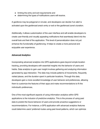 ● limiting the entry and exit requirements and
● determining the types of notifications users will receive.
A geofence may be polygonal or circular, and developers can decide if an alert is
activated upon the geofenced area's entry or exit or the geofenced zone's duration.
Additionally, it allows customization of the user interface and will enable developers to
create user-friendly and visually appealing notifications that seamlessly blend into the
overall look and feel of the application. This level of personalization does not just
enhance the functionality of geofencing. It helps to create a more personal and
enjoyable user experience.
Advanced Analytics
Incorporating advanced analytics into GPS applications goes beyond simple location
tracking, providing developers with essential insights into the behavior of users and
habits. Data analytics to gain user insight involves gathering and analyzing information
generated by app interaction. The data may include patterns of movements, frequently
visited places, and the duration spent in particular locations. Through this data,
developers gain a more excellent knowledge of user behavior and preferences, allowing
them to customize the features of their apps and make recommendations to fit the
individual's preferences.
One of the most significant aspects of using information analytics within GPS
applications is the inclusion of predictive analytics. This is the process of using past
data to predict the future behavior of users and provide proactive suggestions or
recommendations. For instance, a GPS application with advanced analytics features
could determine users' preferred routes using past travel patterns, which can optimize
 