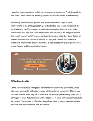 navigation recommendations and give a more personal experience. Predictive analytics
also predict traffic conditions, assisting travelers to plan their routes more effectively.
Additionally, the information gleaned from advanced analytics helps to future
improvements to the GPS application. By understanding how people interact with the
application and identifying areas that require improvements, developers can make
modifications that align with users' expectations. For instance, if the analytics indicate
that users frequently switch between various map views or maps, they could design an
easier-to-use interface that makes it easier to change processes. This process of
incremental improvement ensures that the GPS app is constantly evolving in response
to users' needs and technological advances.
Offline Functionality
Offline capabilities have emerged as an essential feature in GPS applications, which
addresses accessibility difficulties in areas with limited or no connectivity. Making sure
that apps function when they are in use is vital because people frequently make use of
GPS apps in areas that are remote when outdoors, or in areas with weak connectivity to
the network. The addition of offline functions allows users to access essential features
and data even if disconnected from the Internet.
 