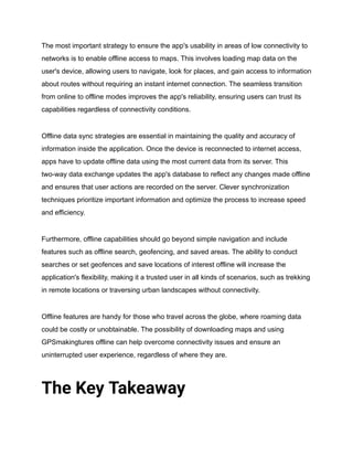 The most important strategy to ensure the app's usability in areas of low connectivity to
networks is to enable offline access to maps. This involves loading map data on the
user's device, allowing users to navigate, look for places, and gain access to information
about routes without requiring an instant internet connection. The seamless transition
from online to offline modes improves the app's reliability, ensuring users can trust its
capabilities regardless of connectivity conditions.
Offline data sync strategies are essential in maintaining the quality and accuracy of
information inside the application. Once the device is reconnected to internet access,
apps have to update offline data using the most current data from its server. This
two-way data exchange updates the app's database to reflect any changes made offline
and ensures that user actions are recorded on the server. Clever synchronization
techniques prioritize important information and optimize the process to increase speed
and efficiency.
Furthermore, offline capabilities should go beyond simple navigation and include
features such as offline search, geofencing, and saved areas. The ability to conduct
searches or set geofences and save locations of interest offline will increase the
application's flexibility, making it a trusted user in all kinds of scenarios, such as trekking
in remote locations or traversing urban landscapes without connectivity.
Offline features are handy for those who travel across the globe, where roaming data
could be costly or unobtainable. The possibility of downloading maps and using
GPSmakingtures offline can help overcome connectivity issues and ensure an
uninterrupted user experience, regardless of where they are.
The Key Takeaway
 