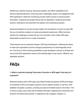 Geofencing, real-time tracking, advanced analytics, and offline capabilities have
become essential elements, enhancing users' adaptability, speed, and engagement with
GPS applications. Real-time monitoring provides instant access to precise location
information, changing how people interact with an application. Geofencing provides
dynamic notifications that streamline the logistics and marketing processes.
Advanced analytics do not just provide insights into the behavior of users but also offer
the use of predictive analytics to create personalized experiences. Offline functions
address the challenges of areas that are not connected, which makes GPS apps
dependable companions for a range of situations.
These features are an essential change in GPS app development, reflecting the desire
to meet user expectations and the changing requirements of a technologically driven
era. The future is full of exciting possibilities as app developers continue to develop and
ensure that GPS applications remain at the leading edge of user-centric, effective, and
adaptable solutions.
FAQs
1. What is real-time tracking? How does it function in GPS apps? And why is it
important?
Real-time tracking within GPS apps uses Global Positioning System (GPS) technology
to constantly monitor and update a person's and an object's location in real time. GPS
satellites triangulate a position, providing accurate and reliable location information. This
is vital as it gives users exact and immediate information regarding the movements and
locations of entities being tracked. In applications like navigation, logistics, or
 