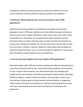emergencies, real-time monitoring ensures that users are provided with the most
current information, improving decision-making and general user satisfaction.
2. Geofences: What exactly are they, and how can they be used in GPS
applications?
Geofences are virtual perimeters or boundaries that are defined around certain
geographic zones. In GPS apps, geofences can serve different purposes, but they are
most commonly used to trigger notifications or other actions when users enter or leave
the specified zone. Businesses can use geofencing to target marketing and send
promotions based on location whenever users are within proximity to the location of a
physical store. Geofences in logistics can improve route routing, and also allow to track
the movements of vehicles in real-time. Options for customization allow developers to
specify the shape dimensions, size, and other parameters for geofences. They can also
tailor this feature to specific situations and user preferences.
3. How can advanced analytics aid in user insight in GPS applications?
Advanced analytics within GPS apps involves analyzing and collecting data gathered by
users during interactions with the app. These data include the patterns and movements
of users, frequent visits to locations, and other pertinent data. App developers get
insights into the user's behavior and preferences through the latest analytics technology.
Predictive analytics, a subset of advanced analytics, uses past data to predict users'
future behavior, allowing apps to provide proactive recommendations or suggestions.
These insights enhance the user experience by offering customized features and help
with future improvements, ensuring the app's development is according to user
preferences.
 