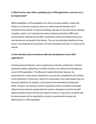 4. What function does offline capability play in GPS applications, and how can it
be implemented?
Offline capabilities in GPS applications are vital to providing usability in areas with
limited or no internet connectivity. Users can access essential features even if
connected to the Internet. It involves preloading map data on the user's device, allowing
navigation, search, and route planning without real-time connectivity. Offline data
synchronization methods ensure offline modifications will be transmitted to the server
once devices are connected to the Internet. This can be particularly beneficial to those
living in rural areas like for excursions or for trips to locations that have no access to the
internet.
5. How will these advanced features affect the development cost of GPS
applications?
Including advanced features, such as geofencing in real-time, geofencing in real-time
advanced analytics, geofencing, and offline functions, can influence the development
costs of GPS applications. The difficulty of implementing these features, the
requirement for a robust server infrastructure, and security considerations all contribute
to the overall price. Furthermore, options for customization, like custom geofencing and
advanced algorithms for analytics, could require more extraordinary development
efforts. However, the improved customer experience and the competitive advantage
offered by these features usually justify the expense. Developers must find the right
balance between feature-richness and value-for-money in a way that is consistent with
the desired goals and the expectations of users to guarantee the success and
effectiveness of a GPS application.
 