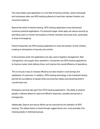 The most widely used application is in the field of tracking vehicles, where individuals
and businesses alike use GPS tracking software to track their vehicles' location and
movement patterns.
Beyond the world of vehicle tracking, GPS tracking applications have discovered
numerous practical applications. For personal usage, these apps can assure security by
permitting users to monitor the locations of family members and loved ones, particularly
in times of emergency.
Parents frequently use GPS tracking applications to track the location of their children,
creating an atmosphere of security and comfort.
In the business world, the applications are also used in logistics management, fleet
management, and supply chain operations. Companies use GPS tracking applications
to improve routes, track delivery times, and improve the overall efficiency of operations.
This is not just a way to increase efficiency but also results in cost savings and
satisfaction of customers. In addition, GPS tracking technology in the industrial industry
permits the surveillance of assets while ensuring their safety and preventing theft or
unauthorized use.
Emergency services also gain from GPS tracking applications. The ability to pinpoint
people in distress allows for rapid and efficient responses, possibly saving lives in
emergencies.
Additionally, Search and rescue efforts can be improved by the utilization of GPS
tracking. This allows teams to travel through rugged terrain and, more precisely, find
missing people or distressed groups.
 
