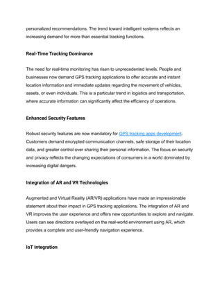 personalized recommendations. The trend toward intelligent systems reflects an
increasing demand for more than essential tracking functions.
Real-Time Tracking Dominance
The need for real-time monitoring has risen to unprecedented levels. People and
businesses now demand GPS tracking applications to offer accurate and instant
location information and immediate updates regarding the movement of vehicles,
assets, or even individuals. This is a particular trend in logistics and transportation,
where accurate information can significantly affect the efficiency of operations.
Enhanced Security Features
Robust security features are now mandatory for GPS tracking apps development.
Customers demand encrypted communication channels, safe storage of their location
data, and greater control over sharing their personal information. The focus on security
and privacy reflects the changing expectations of consumers in a world dominated by
increasing digital dangers.
Integration of AR and VR Technologies
Augmented and Virtual Reality (AR/VR) applications have made an impressionable
statement about their impact in GPS tracking applications. The integration of AR and
VR improves the user experience and offers new opportunities to explore and navigate.
Users can see directions overlayed on the real-world environment using AR, which
provides a complete and user-friendly navigation experience.
IoT Integration
 