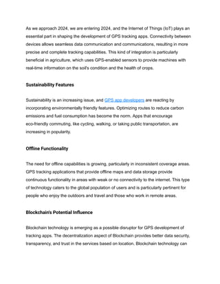 As we approach 2024, we are entering 2024, and the Internet of Things (IoT) plays an
essential part in shaping the development of GPS tracking apps. Connectivity between
devices allows seamless data communication and communications, resulting in more
precise and complete tracking capabilities. This kind of integration is particularly
beneficial in agriculture, which uses GPS-enabled sensors to provide machines with
real-time information on the soil's condition and the health of crops.
Sustainability Features
Sustainability is an increasing issue, and GPS app developers are reacting by
incorporating environmentally friendly features. Optimizing routes to reduce carbon
emissions and fuel consumption has become the norm. Apps that encourage
eco-friendly commuting, like cycling, walking, or taking public transportation, are
increasing in popularity.
Offline Functionality
The need for offline capabilities is growing, particularly in inconsistent coverage areas.
GPS tracking applications that provide offline maps and data storage provide
continuous functionality in areas with weak or no connectivity to the internet. This type
of technology caters to the global population of users and is particularly pertinent for
people who enjoy the outdoors and travel and those who work in remote areas.
Blockchain's Potential Influence
Blockchain technology is emerging as a possible disruptor for GPS development of
tracking apps. The decentralization aspect of Blockchain provides better data security,
transparency, and trust in the services based on location. Blockchain technology can
 