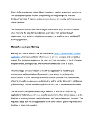User interface design and design follow, focusing on creating a seamless experience.
The development phase involves programming and integrating GPS APIs and
third-party services. A rigorous testing process focuses on security, performance, and
user experience.
The deployment process includes strategies to ensure an app's successful release
while following the app store's guidelines. Every step, from concept through
deployment, plays a vital contribution to the creation of an efficient and reliable GPS
tracking application.
Market Research and Planning
Planning and market research are the fundamental steps to create the GPS tracking
application, which is crucial to its effectiveness in an ever-changing and competitive
market. The first step is to examine the users and their competitors in depth. Knowing
the preferences, demographics, and frustrations of targeted users is crucial.
This knowledge allows developers to modify the application to meet the spic
requirements and expectations of users and create a more engaging product
thuser-centrict. If used, a thorough evaluation of rivals provides useful benchmarks,
showing strengths, weaknesses, and distinctive selling points. Competitive intelligence
guides strategic choices and helps applications stand out in an oversaturated market.
The second crucial aspect is the strategic selection of features in GPS tracking
applications that are based on user-specific requirements. User-centric design is at the
forefront of ensuring features meet the targeted user's expectations and demands. This
requires a deep look into the applications users want, whether geofencing in real-time,
tracking, or advanced analytics.
 