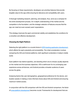 By focusing on these requirements, developers can prioritize features that provide
tangible value to the app while ensuring its relevance and compatibility with users.
A thorough marketing research, planning, and analysis, thus, serve as a compass for
the entire development process. An in-depth understanding of the market and the
competition is the foundation, and the strategic selection of features ensures that the
app can meet but even exceed users' expectations.
This strategy improves the app's commercial viability and establishes the conditions for
a smoother and effective development.
Choosing the Right Platform
Selecting the right platform is a crucial choice in GPS tracking application development,
which affects the app's popularity and accessibility. The initial consideration involves
comparing the iOS and Android platforms, both significant contenders in today's mobile
world.
Each platform has distinct specifics, and deciding which one to choose usually depends
on the market and the business objectives. iOS is well-known for its unchanging user
experience across all devices, and Android provides a broader audience of users
across the globe.
Analyzing factors like user demographics, geographical preference for the device, and
location assists in making a more informed choice about iOS and Android and ensuring
maximum market access.
In conjunction with the iOS comparison with the iOS and Android comparison, the factor
of cross-platform development becomes crucial. Frameworks for development that are
 