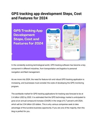 GPS tracking app development Steps, Cost
and Features for 2024
In the constantly evolving technological world, GPS tracking software has become a key
component in different industries, from transportation and logistics to personal
navigation and fleet management.
As we move into 2024, the need for feature-rich and robust GPS tracking application is
increasing, and businesses must consider the costs of developing the GPS monitoring
program.
The worldwide market for GPS tracking applications for tracking was forecast to be at
2.4 billion USD by 2022. It is estimated that the GPS technology market is anticipated to
grow at an annual compound increase (CAGR) in the range of 5.7 percent until 2024,
which will be 2.54 billion US dollars. This is why various companies seek to take
advantage of this lucrative business opportunity. If you are one of the majority, then this
blog is perfect for you.
 
