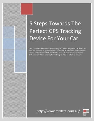 5 Steps Towards The
Perfect GPS Tracking
Device For Your Car
These are some of the steps which will help you choose the perfect GPS device for
your car. However, do spare some time to research about various products on the
market like the device, which also doubles up as GPS phone tracker or the ones
that provide real-time tracking. This will help you take an informed decision.
http://www.mtdata.com.au/
 