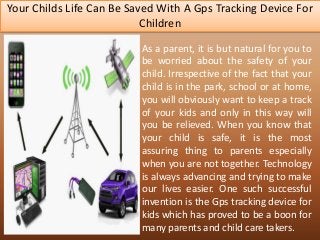 Your Childs Life Can Be Saved With A Gps Tracking Device For
Children
As a parent, it is but natural for you to
be worried about the safety of your
child. Irrespective of the fact that your
child is in the park, school or at home,
you will obviously want to keep a track
of your kids and only in this way will
you be relieved. When you know that
your child is safe, it is the most
assuring thing to parents especially
when you are not together. Technology
is always advancing and trying to make
our lives easier. One such successful
invention is the Gps tracking device for
kids which has proved to be a boon for
many parents and child care takers.
 