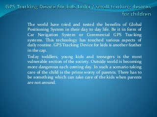 The world have tried and tested the benefits of Global
Positioning System in their day to day life. Be it in form of
Car Navigation System or Commercial GPS Tracking
systems. This technology has touched various aspects of
daily routine. GPS Tracking Device for kids is another feather
in the cap.
Today toddlers, young kids and teenagers is the most
vulnerable section of the society. Outside world is becoming
more dangerous each coming day. In such a scenario taking
care of the child is the prime worry of parents. There has to
be something which can take care of the kids when parents
are not around.
 