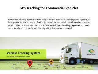 GPS Tracking for Commercial Vehicles
Global Positioning System or GPS as it is known in short is an integrated system. It
is a system which is used to find objects and individuals located anywhere in the
world. The requirement for the Commercial Gps Tracking Systems to work
successfully and properly satellite signalling towers are essential.
 