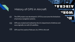 History of GPS in Aircraft
01 The GPS project was developed in 1973 to overcome the limitations
of previous navigation systems.
02 GPS was created and realized by the U.S. department of defense and
was originally run with 24 satellites.
03 GPS was first used on February 16, 1994 in Aircraft
 