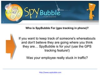 Who is SpyBubble For (gps tracking in phone)? If you want to keep track of someone's whereabouts and don't believe they are going where you think they are… SpyBubble is for you! (use the GPS tracking feature!) Was your employee really stuck in traffic? http://www.spybubble.com 