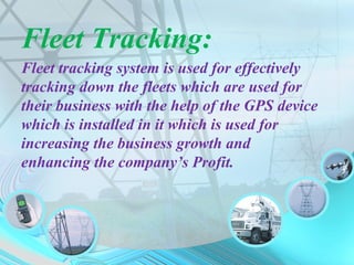 Fleet Tracking:
Fleet tracking system is used for effectively
tracking down the fleets which are used for
their business with the help of the GPS device
which is installed in it which is used for
increasing the business growth and
enhancing the company’s Profit.
 