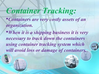Container Tracking:
Containers are very costly assets of an
organization.
When it is a shipping business it is very
necessary to track down the containers
using container tracking system which
will avoid loss or damage of containers.
 