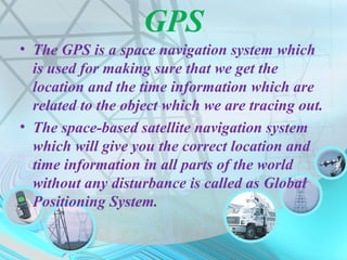 GPS
• The GPS is a space navigation system which
is used for making sure that we get the
location and the time information which are
related to the object which we are tracing out.
• The space-based satellite navigation system
which will give you the correct location and
time information in all parts of the world
without any disturbance is called as Global
Positioning System.
 