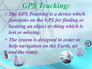 GPS Tracking:
• The GPS Tracking is a device which
functions on the GPS for finding or
locating an object or thing which is
lost or missing.
• The system is designed in order to
help navigation on the Earth, air
and the water.
 