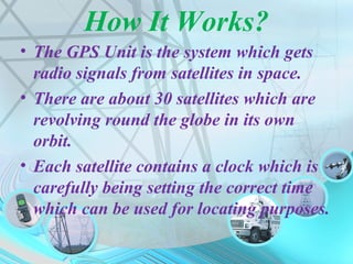 How It Works?
• The GPS Tracking Unit is the system
which gets radio signals from satellites
in space.
• There are about 30 satellites which are
revolving round the globe in its own
orbit.
• Each satellite contains a clock which is
carefully being setting the correct time
which can be used for locating purposes.
 