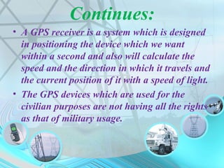 Continues:
• A GPS receiver is a system which is designed
in positioning the device which we want
within a second and also will calculate the
speed and the direction in which it travels and
the current position of it with a speed of light.
• The GPS devices which are used for the
civilian purposes are not having all the rights
as that of military usage.
 