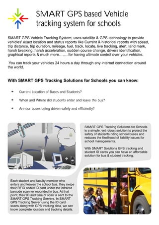 SMART GPS based Vehicle
                   tracking system for schools
SMART GPS Vehicle Tracking System, uses satellite & GPS technology to provide
vehicles' exact location and status reports like Current & historical reports with speed,
trip distance, trip duration, mileage, fuel, track, locate, live tracking, alert, land mark,
harsh breaking, harsh acceleration, sudden course change, drivers identification,
graphical reports & much more……..for having ultimate control over your vehicles.

 You can track your vehicles 24 hours a day through any internet connection around
the world.


With SMART GPS Tracking Solutions for Schools you can know:

       Current Location of Buses and Students?

       When and Where did students enter and leave the bus?

       Are our buses being driven safely and efficiently?




                                                   SMART GPS Tracking Solutions for Schools
                                                   is a simple, yet robust solution to protect the
                                                   safety of students riding school buses and
                                                   reduces the likelihood of liability issues for
                                                   school managements.

                                                   With SMART Solutions GPS tracking and
                                                   student ID cards you can have an affordable
                                                   solution for bus & student tracking.




 Each student and faculty member who
 enters and leaves the school bus, they swipe
 their RFID coded ID card under the infrared
 barcode scanner mounded in bus. At that
 point, their ID and time of scan is sent to the
 SMART GPS Tracking Servers. In SMART
 GPS Tracking Server using the ID card
 scans along with GPS tracking data, we can
 know complete location and tracking details.
 
